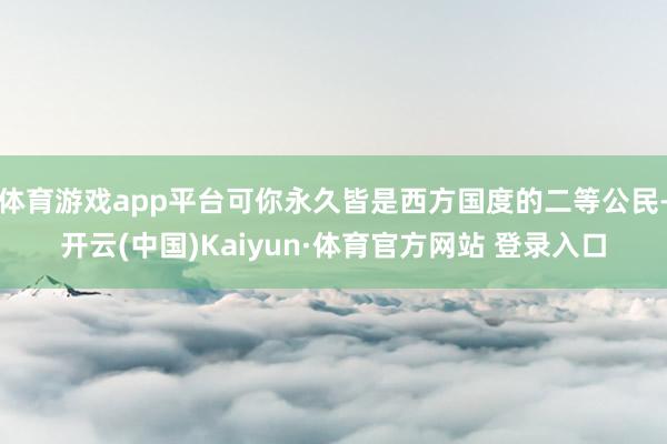 体育游戏app平台可你永久皆是西方国度的二等公民-开云(中国)Kaiyun·体育官方网站 登录入口