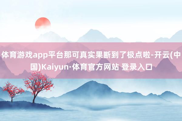 体育游戏app平台那可真实果断到了极点啦-开云(中国)Kaiyun·体育官方网站 登录入口