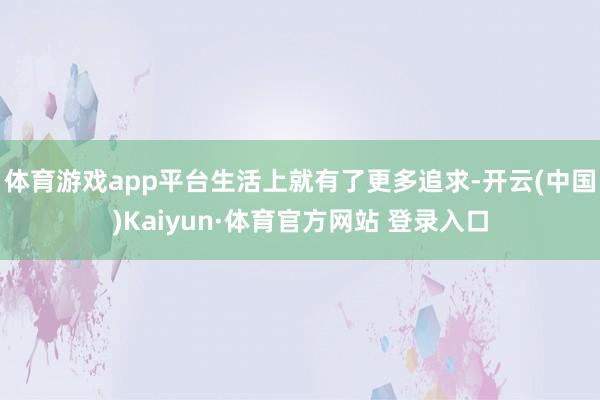 体育游戏app平台生活上就有了更多追求-开云(中国)Kaiyun·体育官方网站 登录入口