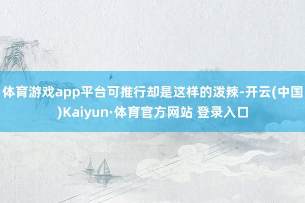 体育游戏app平台可推行却是这样的泼辣-开云(中国)Kaiyun·体育官方网站 登录入口