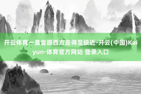 开云体育一直皆跟西方走得至极近-开云(中国)Kaiyun·体育官方网站 登录入口