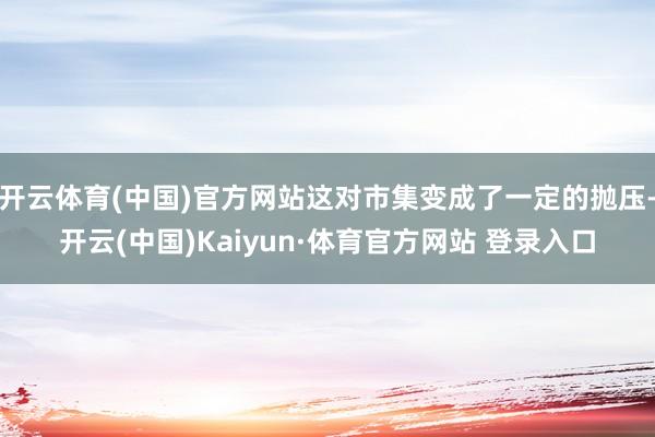 开云体育(中国)官方网站这对市集变成了一定的抛压-开云(中国)Kaiyun·体育官方网站 登录入口