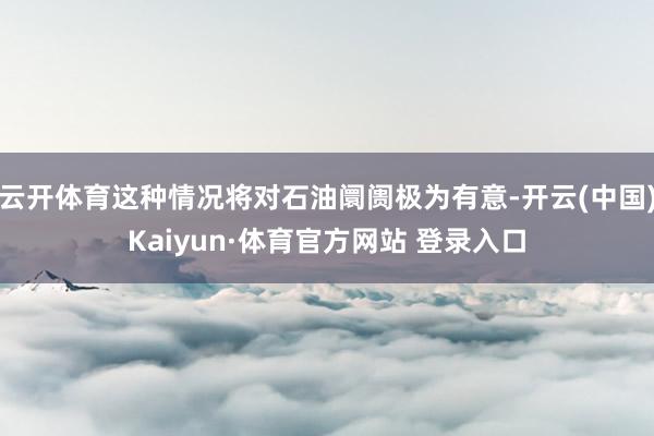 云开体育这种情况将对石油阛阓极为有意-开云(中国)Kaiyun·体育官方网站 登录入口