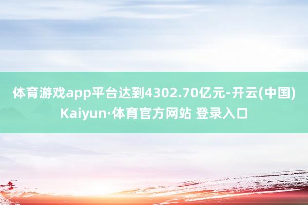 体育游戏app平台达到4302.70亿元-开云(中国)Kaiyun·体育官方网站 登录入口