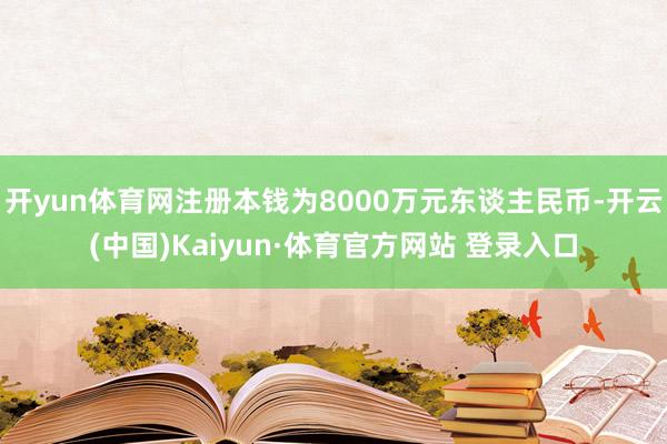 开yun体育网注册本钱为8000万元东谈主民币-开云(中国)Kaiyun·体育官方网站 登录入口