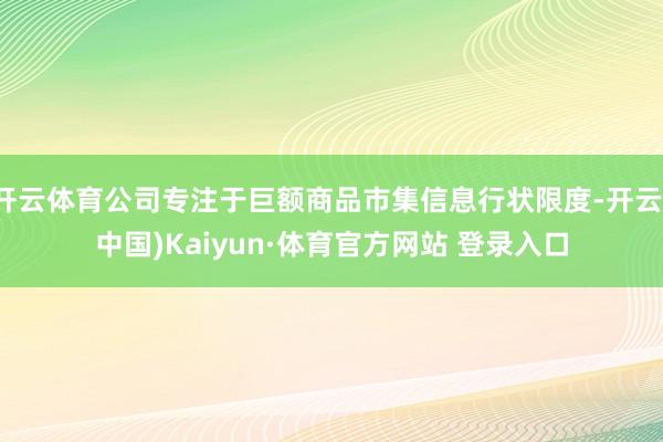 开云体育公司专注于巨额商品市集信息行状限度-开云(中国)Kaiyun·体育官方网站 登录入口