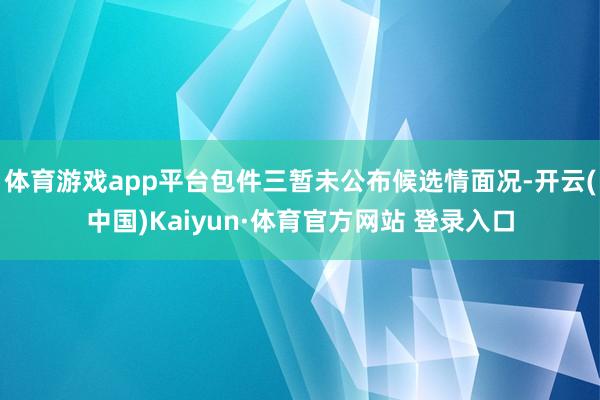 体育游戏app平台包件三暂未公布候选情面况-开云(中国)Kaiyun·体育官方网站 登录入口