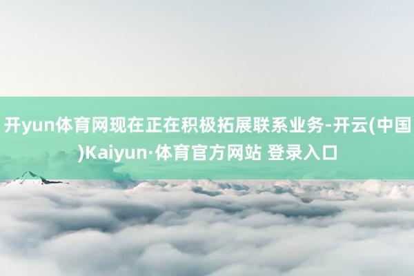 开yun体育网现在正在积极拓展联系业务-开云(中国)Kaiyun·体育官方网站 登录入口