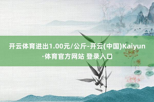 开云体育进出1.00元/公斤-开云(中国)Kaiyun·体育官方网站 登录入口