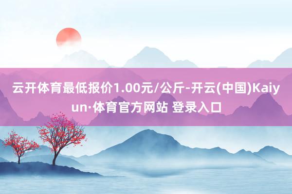 云开体育最低报价1.00元/公斤-开云(中国)Kaiyun·体育官方网站 登录入口