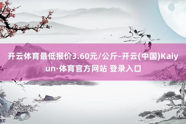 开云体育最低报价3.60元/公斤-开云(中国)Kaiyun·体育官方网站 登录入口