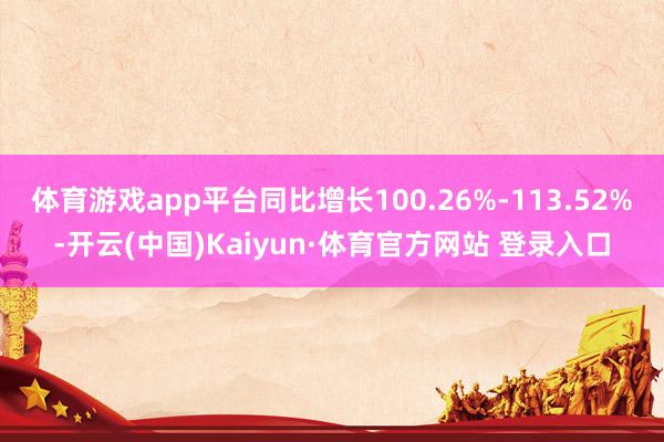 体育游戏app平台同比增长100.26%-113.52%-开云(中国)Kaiyun·体育官方网站 登录入口