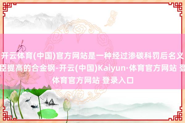 开云体育(中国)官方网站是一种经过渗碳科罚后名义硬度权臣提高的合金钢-开云(中国)Kaiyun·体育官方网站 登录入口