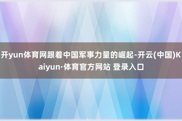 开yun体育网跟着中国军事力量的崛起-开云(中国)Kaiyun·体育官方网站 登录入口