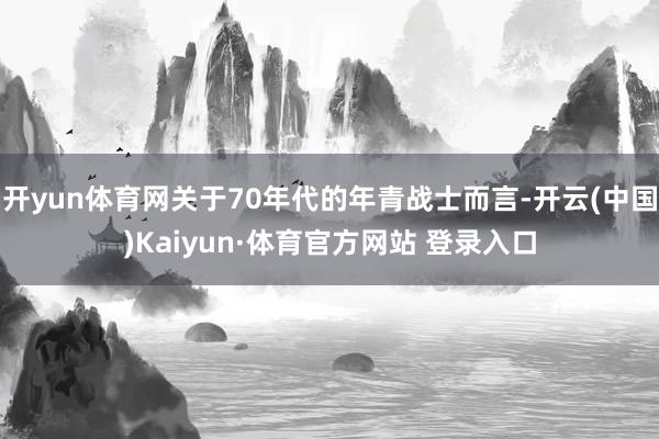 开yun体育网关于70年代的年青战士而言-开云(中国)Kaiyun·体育官方网站 登录入口