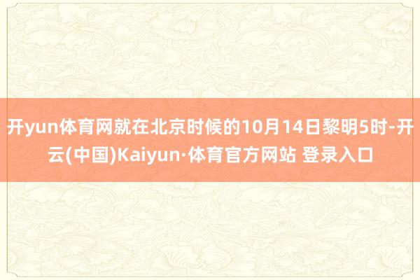 开yun体育网就在北京时候的10月14日黎明5时-开云(中国)Kaiyun·体育官方网站 登录入口