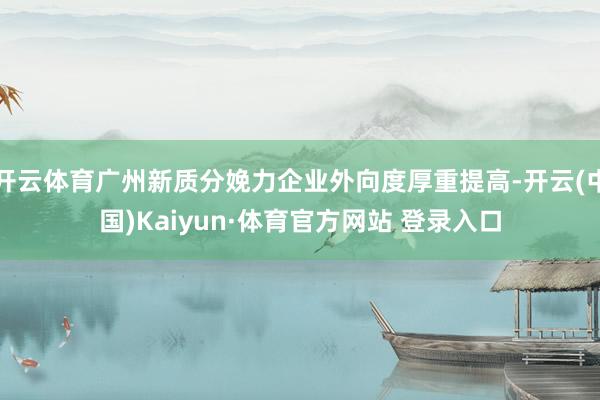 开云体育广州新质分娩力企业外向度厚重提高-开云(中国)Kaiyun·体育官方网站 登录入口