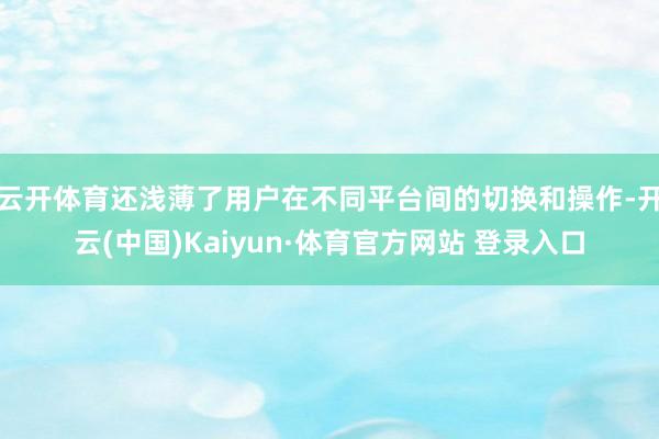 云开体育还浅薄了用户在不同平台间的切换和操作-开云(中国)Kaiyun·体育官方网站 登录入口