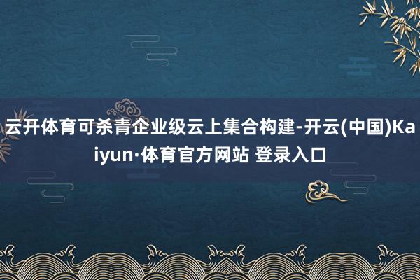 云开体育可杀青企业级云上集合构建-开云(中国)Kaiyun·体育官方网站 登录入口