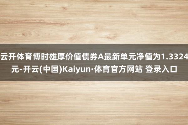 云开体育博时雄厚价值债券A最新单元净值为1.3324元-开云(中国)Kaiyun·体育官方网站 登录入口