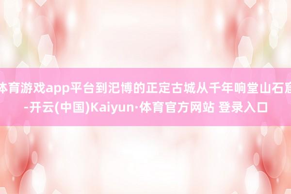 体育游戏app平台到汜博的正定古城从千年响堂山石窟-开云(中国)Kaiyun·体育官方网站 登录入口