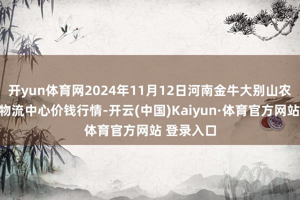 开yun体育网2024年11月12日河南金牛大别山农产物当代物流中心价钱行情-开云(中国)Kaiyun·体育官方网站 登录入口