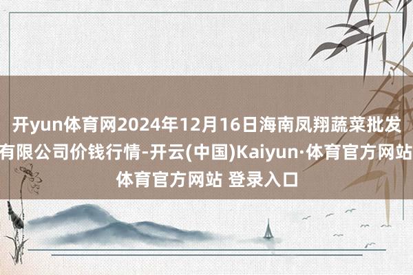 开yun体育网2024年12月16日海南凤翔蔬菜批发市集管束有限公司价钱行情-开云(中国)Kaiyun·体育官方网站 登录入口