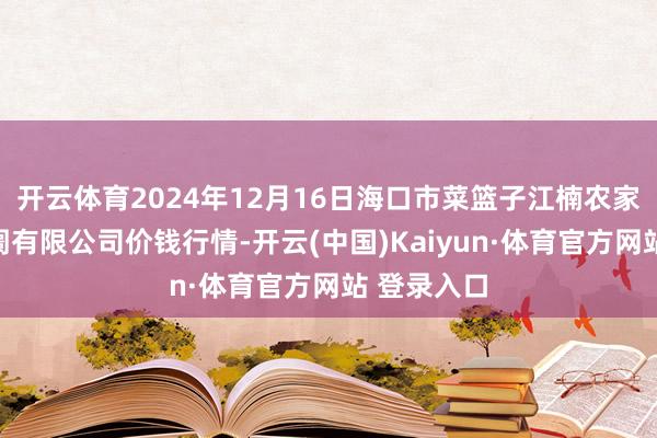 开云体育2024年12月16日海口市菜篮子江楠农家具批发阛阓有限公司价钱行情-开云(中国)Kaiyun·体育官方网站 登录入口