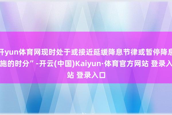 开yun体育网现时处于或接近延缓降息节律或暂停降息设施的时分”-开云(中国)Kaiyun·体育官方网站 登录入口