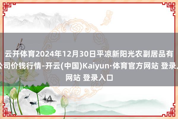 云开体育2024年12月30日平凉新阳光农副居品有限公司价钱行情-开云(中国)Kaiyun·体育官方网站 登录入口